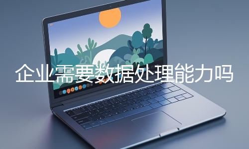 企业需要数据处理能力吗